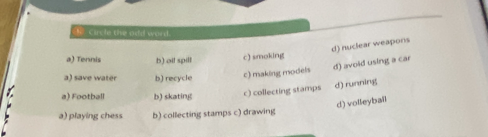 circle the odd word.
d) nuclear weapons
a) Tennis b) oil spill
c) smoking
a) save water b) recycle
c) making models d) avoid using a car
a) Football b) skating c) collecting stamps d) running
d) volleyball
a) playing chess b) collecting stamps c) drawing