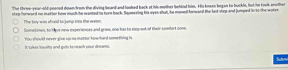 The three-year-old peered down from the diving board and looked back at his mother behind him. His knees began to buckle, but he took another 
step forward no matter how much he wanted to turn back. Squeezing his eyes shut, he moved forward the last step and jumped in to the water. 
The boy was afraid to jump into the water. 
Sometimes, to have new experiences and grow, one has to step out of their comfort zone. 
You should never give up no matter how hard something is. 
It takes loyalty and guts to reach your dreams. 
Submi