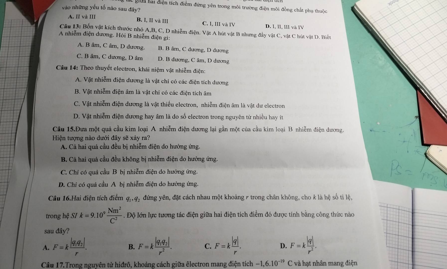 yoou
ác giữa hai điện tích điểm đứng yên trong môi trường điện môi đồng chất phụ thuộc
vào những yếu tố nào sau đây?
A. II và III
B. I, II và III C. I, III và IV D. I, II, III và IV
Câu 13: Bốn vật kích thước nhỏ A,B, C, D nhiễm điện. Vật A hút vật B nhưng đầy vật C, vật C hút vật D. Biết
A nhiễm điện dương. Hỏi B nhiễm điện gì:
A. B âm, C âm, D dương. B. B âm, C dương, D dương
C. B âm, C dương, D âm D. B dương, C âm, D dương
Câu 14: Theo thuyết electron, khái niệm vật nhiễm điện:
A. Vật nhiễm điện dương là vật chỉ có các điện tích dương
B. Vật nhiễm điện âm là vật chỉ có các điện tích âm
C. Vật nhiễm điện dương là vật thiếu electron, nhiễm điện âm là vật dư electron
D. Vật nhiễm điện dương hay âm là do số electron trong nguyên tử nhiều hay ít
Câu 15.Đưa một quả cầu kim loại A nhiễm điện dương lại gần một của cầu kim loại B nhiễm điện dương.
Hiện tượng nào dưới đây sẽ xảy ra?
A. Cả hai quả cầu đều bị nhiễm điện do hưởng ứng.
B. Cả hai quả cầu đều không bị nhiễm điện do hưởng ứng.
C. Chỉ có quả cầu B bị nhiễm điện do hưởng ứng.
D. Chỉ có quả cầu A bị nhiễm điện do hưởng ứng.
Câu 16.Hai điện tích điểm q_1,q_2 đứng yên, đặt cách nhau một khoảng 7 trong chân không, cho k là hệ số tỉ lệ,
trong hhat e SI k=9.10^9 Nm^2/C^2 . Độ lớn lực tương tác điện giữa hai điện tích điểm đó được tính bằng công thức nào
sau đây?
A. F=kfrac |q_1q_2|r. F=kfrac |q_1q_2|r^2. F=k |q|/r . F=k |q|/r^2 .
B.
C.
D.
Câu 17.Trong nguyên tử hiđrô, khoảng cách giữa êlectron mang điện tích -1,6.10^(-19) C và hạt nhân mang điện