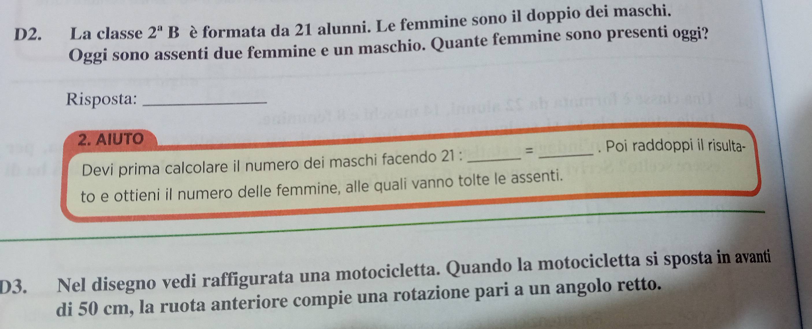 D2. La classe 2^aB è formata da 21 alunni. Le femmine sono il doppio dei maschi. 
Oggi sono assenti due femmine e un maschio. Quante femmine sono presenti oggi? 
Risposta:_ 
2. AIUTO 
. Poi raddoppi il risulta- 
Devi prima calcolare il numero dei maschi facendo 21 :_ 
_= 
to e ottieni il numero delle femmine, alle quali vanno tolte le assenti. 
D3. Nel disegno vedi raffigurata una motocicletta. Quando la motocicletta si sposta in avanti 
di 50 cm, la ruota anteriore compie una rotazione pari a un angolo retto.