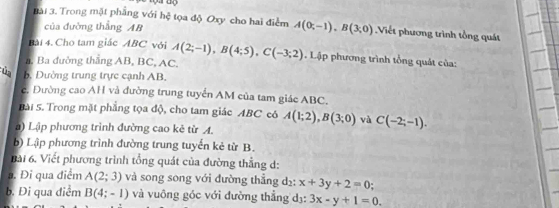 Trong mặt phẳng với hệ tọa độ Oxy cho hai điểm A(0;-1), B(3;0) Viết phương trình tổng quát 
của đường thẳng AB
Bài 4. Cho tam giác ABC với A(2;-1), B(4;5), C(-3;2) Lập phương trình tổng quát của: 
a. Ba đường thẳng AB, BC, AC. 
ủa b. Dường trung trực cạnh AB. 
c. Đường cao AH và đường trung tuyển AM của tam giác ABC. 
Bài 5. Trong mặt phẳng tọa độ, cho tam giác ABC có A(1;2), B(3;0) và C(-2;-1). 
) Lập phương trình đường cao kẻ từ A. 
b) Lập phương trình đường trung tuyến kẻ từ B. 
Bài 6. Viết phương trình tổng quát của đường thẳng d: 
a. Đi qua điểm A(2;3) và song song với đường thẳng d₂ : x+3y+2=0 ` 
b. Đi qua điểm B(4;-1) và vuông góc với đường thẳng dị: 3x-y+1=0.