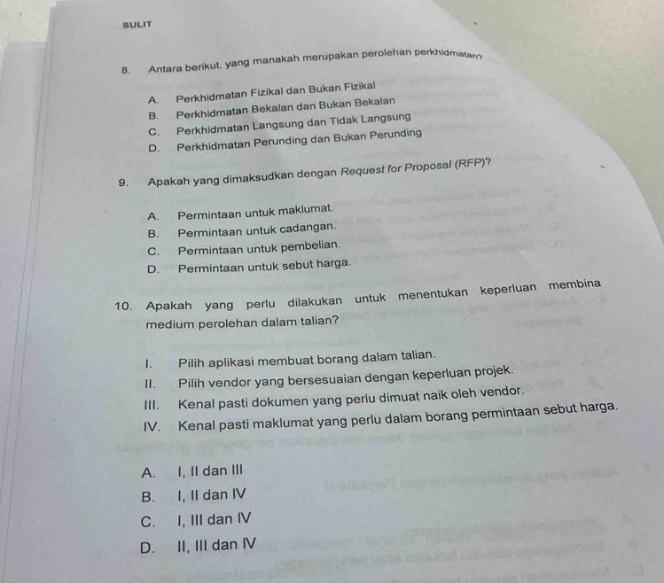 SULIT
8. Antara berikut, yang manakah merupakan perolehan perkhidmatan
A. Perkhidmatan Fizikal dan Bukan Fizikal
B. Perkhidmatan Bekalan dan Bukan Bekalan
C. Perkhidmatan Langsung dan Tidak Langsung
D. Perkhidmatan Perunding dan Bukan Perunding
9. Apakah yang dimaksudkan dengan Request for Proposal (RFP)?
A. Permintaan untuk maklumat.
B. Permintaan untuk cadangan.
C. Permintaan untuk pembelian.
D. Permintaan untuk sebut harga.
10. Apakah yang perlu dilakukan untuk menentukan keperluan membina
medium perolehan dalam talian?
I. Pilih aplikasi membuat borang dalam talian.
II. Pilih vendor yang bersesuaian dengan keperluan projek.
III. Kenal pasti dokumen yang perlu dimuat naik oleh vendor.
IV. Kenal pasti maklumat yang perlu dalam borang permintaan sebut harga.
A. I, II dan III
B. I, II dan IV
C. I, III dan IV
D. II, III dan Ⅳ