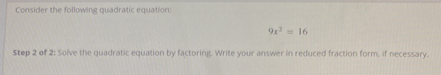 Consider the following quadratic equation:
9x^2=16
Step 2 of 2 : Solve the quadratic equation by factoring. Write your answer in reduced fraction form, if necessary.