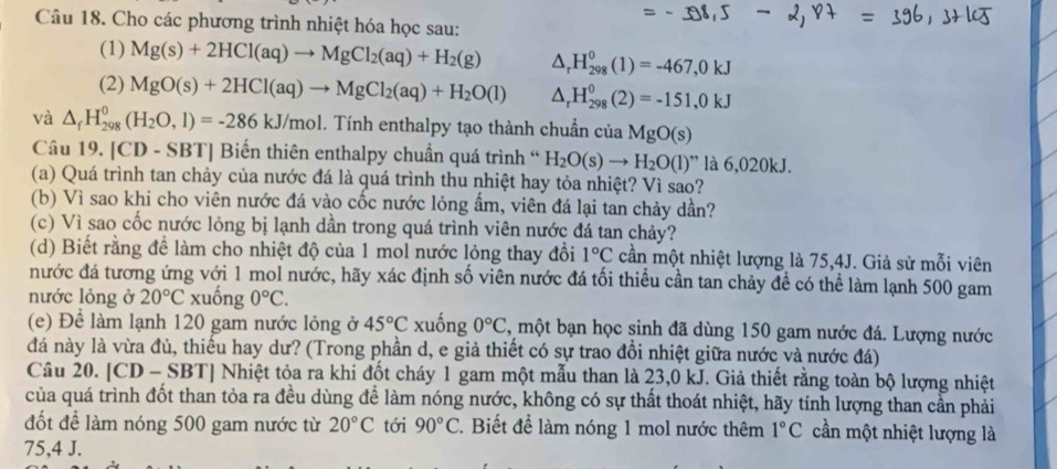 Cho các phương trình nhiệt hóa học sau:
(1) Mg(s)+2HCl(aq)to MgCl_2(aq)+H_2(g) △ _rH_(298)^0(1)=-467,0kJ
(2) MgO(s)+2HCl(aq)to MgCl_2(aq)+H_2O(l) △ _rH_(298)^0(2)=-151,0kJ
và △ _fH_(298)^0(H_2O,l)=-286kJ/mol. 1. Tính enthalpy tạo thành chuẩn của MgO(s)
Câu 19. [CD - SBT] Biến thiên enthalpy chuẩn quá trình “ H_2O(s)to H_2O(l) ” là 6,020kJ.
(a) Quá trình tan chảy của nước đá là quá trình thu nhiệt hay tỏa nhiệt? Vì sao?
(b) Vì sao khi cho viên nước đá vào cốc nước lỏng ẩm, viên đá lại tan chảy dần?
(c) Vì sao cốc nước lỏng bị lạnh dần trong quá trình viên nước đá tan chảy?
(d) Biết rằng để làm cho nhiệt độ của 1 mol nước lỏng thay đổi 1°C cần một nhiệt lượng là 75,4J. Giả sử mỗi viên
nước đá tương ứng với 1 mol nước, hãy xác định số viên nước đá tối thiểu cần tan chảy đề có thể làm lạnh 500 gam
nước lỏng ở 20°C xuống 0°C.
(e) Để làm lạnh 120 gam nước lỏng ở 45°C xuống 0°C , một bạn học sinh đã dùng 150 gam nước đá. Lượng nước
đá này là vừa đủ, thiếu hay dư? (Trong phần d, e giả thiết có sự trao đổi nhiệt giữa nước và nước đá)
Câu 20. [CD - SBT] Nhiệt tỏa ra khi đốt cháy 1 gam một mẫu than là 23,0 kJ. Giả thiết rằng toàn bộ lượng nhiệt
của quá trình đốt than tỏa ra đều dùng để làm nóng nước, không có sự thất thoát nhiệt, hãy tính lượng than cần phải
đốt để làm nóng 500 gam nước từ 20°C tới 90°C. Biết để làm nóng 1 mol nước thêm 1°C cần một nhiệt lượng là
75,4 J.