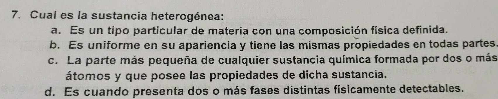 Cual es la sustancia heterogénea:
a. Es un tipo particular de materia con una composición física definida.
b. Es uniforme en su apariencia y tiene las mismas propiedades en todas partes.
c. La parte más pequeña de cualquier sustancia química formada por dos o más
átomos y que posee las propiedades de dicha sustancia.
d. Es cuando presenta dos o más fases distintas físicamente detectables.