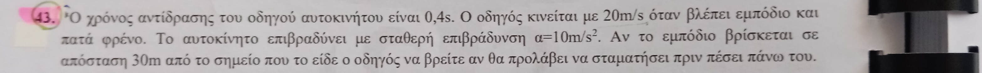 Οοχροόνος αντίδρασης του οδηγού αυτοκινήτου είναι θ, 4s. Ο οδηγός κινείται με 20η/ε όταν βλέπει εμπόδιο και
πατά φρένο. Το αυτοκίνητο επιβραδύνει με σταθερή επιβράδυνση alpha =10m/s^2. Αν το εμπόδιο βρίσκεται σε
απόσταση 3Οη από το σημείο που το είδε ο οδηγός να βρείτε αν θα προλάβει να σταματήσει πριν πέσει πάνω του.