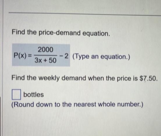 Find the price-demand equation.
P(x)= 2000/3x+50 -2 (Type an equation.) 
Find the weekly demand when the price is $7.50. 
□ bottles 
(Round down to the nearest whole number.)