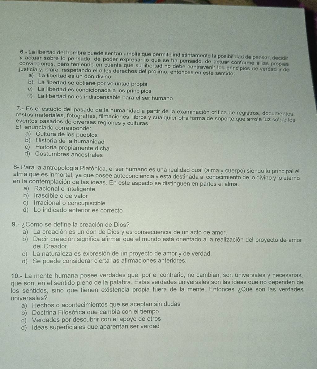 6.- La libertad del hombre puede ser tan amplia que permite indistintamente la posibilidad de pensar, decidir
y actuar sobre lo pensado, de poder expresar lo que se ha pensado, de actuar conforme a las propias
convicciones, pero teniendo en cuenta que su libertad no debe contravenir los principios de verdad y de
justicia y, claro, respetando el o los derechos del prójimo, entonces en este sentido:
a) La libertad es un don divino
b) La libertad se obtiene por voluntad propia
c) La libertad es condicionada a los principios
d) La libertad no es indispensable para el ser humano
7.- Es el estudio del pasado de la humanidad a partir de la examinación crítica de registros, documentos,
restos materiales, fotografías, filmaciones, libros y cualquier otra forma de soporte que arroje luz sobre los
eventos pasados de diversas regiones y culturas.
El enunciado corresponde:
a) Cultura de los pueblos
b) Historia de la humanidad
c) Historia propiamente dicha
d) Costumbres ancestrales
8- Para la antropología Platónica, el ser humano es una realidad dual (alma y cuerpo) siendo lo principal el
alma que es inmortal, ya que posee autoconciencia y esta destinada al conocimiento de lo divino y lo eterno
en la contemplación de las ideas. En este aspecto se distinguen en partes el alma.
a) Racional e inteligente
b) Irascible o de valor
c) Irracional o concupiscible
d) Lo indicado anterior es correcto
9.- ¿Cómo se define la creación de Dios?
a) La creación es un don de Dios y es consecuencia de un acto de amor.
b) Decir creación significa afirmar que el mundo está orientado a la realización del proyecto de amor
del Creador.
c) La naturaleza es expresión de un proyecto de amor y de verdad.
d) Se puede considerar cierta las afirmaciones anteriores.
10.- La mente humana posee verdades que, por el contrario, no cambian, son universales y necesarias,
que son, en el sentido pleno de la palabra. Estas verdades universales son las ideas que no dependen de
los sentidos, sino que tienen existencia propia fuera de la mente. Entonces ¿Qué son las verdades
universales?
a) Hechos o acontecimientos que se aceptan sin dudas
b) Doctrina Filosófica que cambia con el tiempo
c) Verdades por descubrir con el apoyo de otros
d) Ideas superficiales que aparentan ser verdad