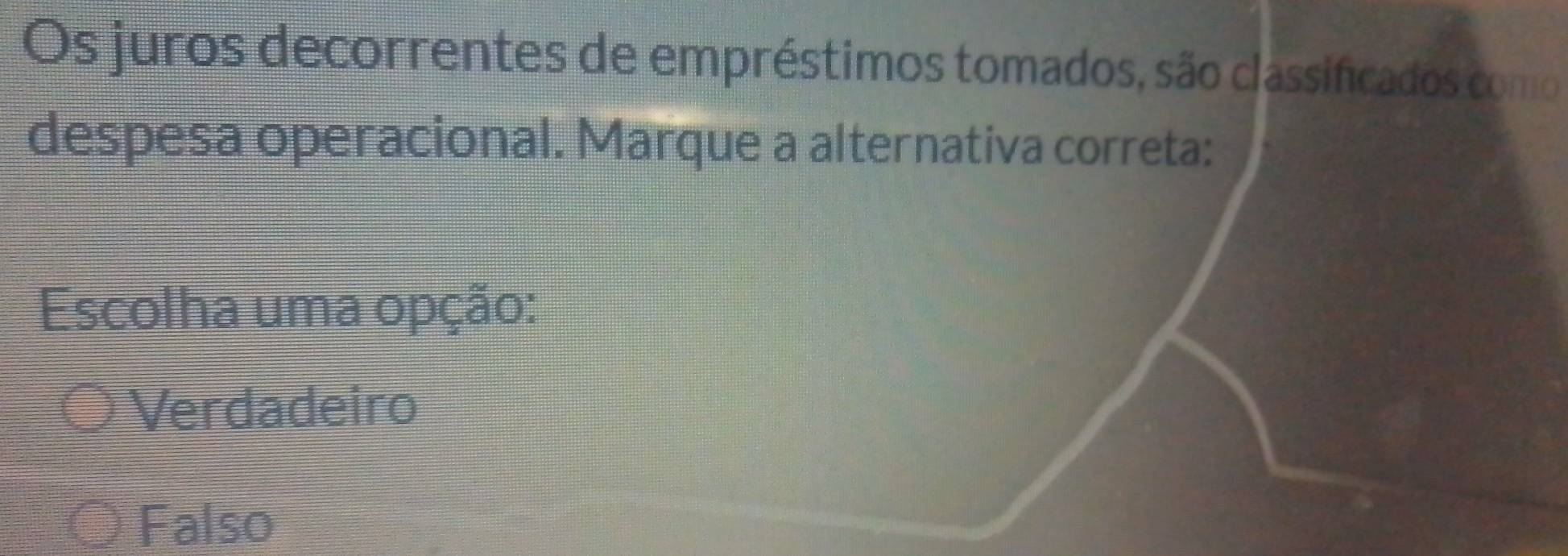 Os juros decorrentes de empréstimos tomados, são classificados como
despesa operacional. Marque a alternativa correta:
Escolha uma opção:
Verdadeiro
Falso