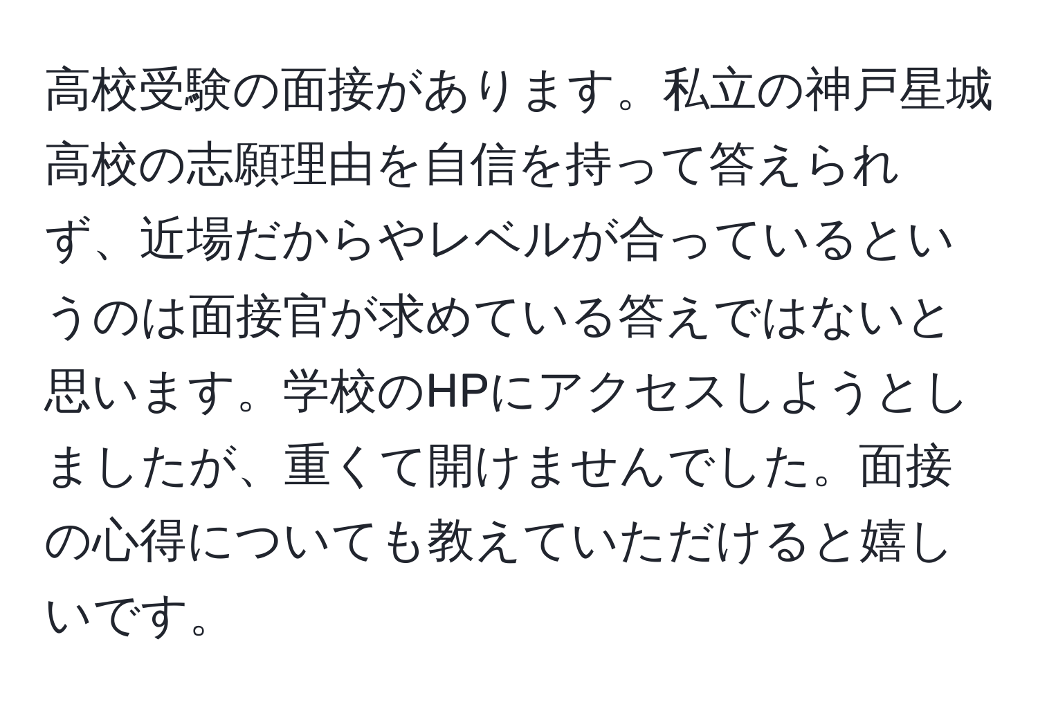 高校受験の面接があります。私立の神戸星城高校の志願理由を自信を持って答えられず、近場だからやレベルが合っているというのは面接官が求めている答えではないと思います。学校のHPにアクセスしようとしましたが、重くて開けませんでした。面接の心得についても教えていただけると嬉しいです。