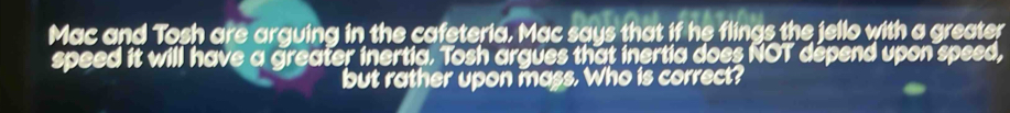 Mac and Tosh are arguing in the cafeteria, Mac says that if he flings the jello with a greater 
speed it will have a greater inertia. Tosh argues that inertia does NOT dépend upon speed, 
but rather upon mass. Who is correct?