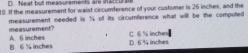 D. Neat but measurements are inaccurate
10.If the measurement for waist circumference of your customer is 26 inches, and the
measurement needed is ¼ of its circumference what will be the computed
measurement?
A. 6 inches C. 6 ½ inches
B. 6 ¼ inches D. 6 ¾ inches