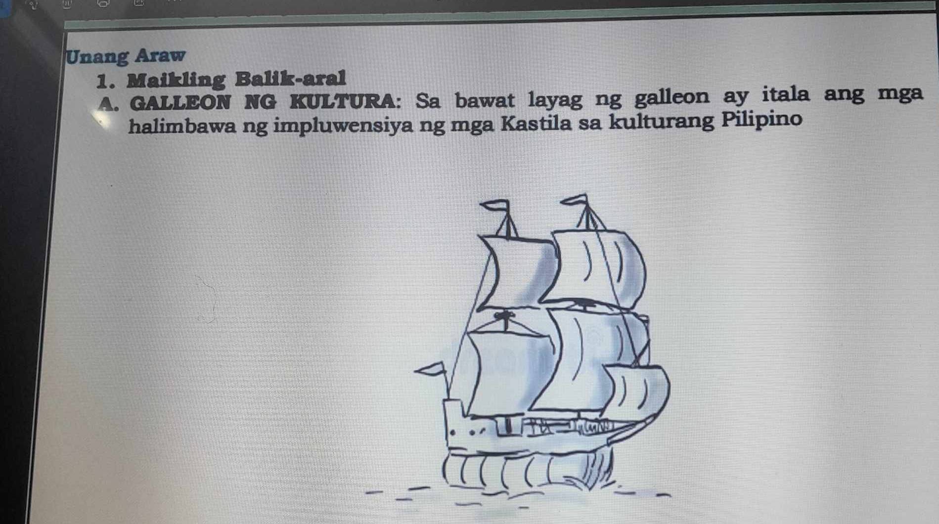 Unang Araw 
1. Maikling Balik-aral 
A. GALLEON NG KULTURA: Sa bawat layag ng galleon ay itala ang mga 
halimbawa ng impluwensiya ng mga Kastila sa kulturang Pilipino