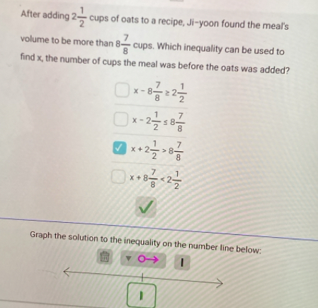 After adding 2 1/2  cups of oats to a recipe, Ji-yoon found the meal's
volume to be more than 8 7/8  c cups. Which inequality can be used to
find x, the number of cups the meal was before the oats was added?
x-8 7/8 ≥ 2 1/2 
x-2 1/2 ≤ 8 7/8 
V x+2 1/2 >8 7/8 
x+8 7/8 <2 1/2 
Graph the solution to the inequality on the number line below;
1
1