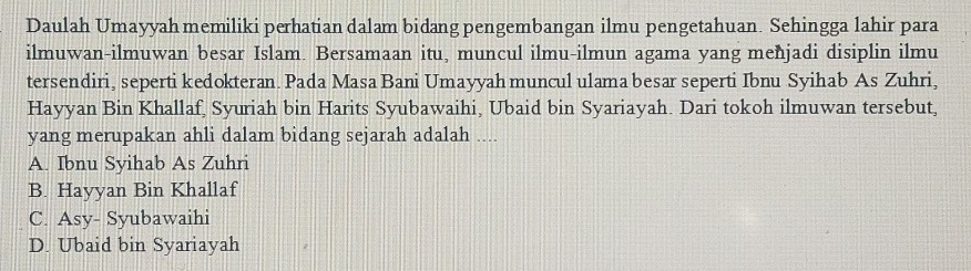 Daulah Umayyah memiliki perhatian dalam bidang pengembangan ilmu pengetahuan. Sehingga lahir para
ilmuwan-ilmuwan besar Islam. Bersamaan itu, muncul ilmu-ilmun agama yang menjadi disiplin ilmu
tersendiri, seperti kedokteran. Pada Masa Bani Umayyah muncul ulama besar seperti Ibnu Syihab As Zuhri,
Hayyan Bin Khallaf, Syuriah bin Harits Syubawaihi, Ubaid bin Syariayah. Dari tokoh ilmuwan tersebut,
yang merupakan ahli dalam bidang sejarah adalah ....
A. Ibnu Syihab As Zuhri
B. Hayyan Bin Khallaf
C. Asy- Syubawaihi
D. Ubaid bin Syariayah