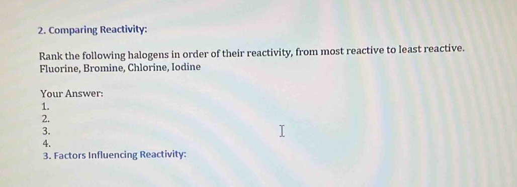 Comparing Reactivity: 
Rank the following halogens in order of their reactivity, from most reactive to least reactive. 
Fluorine, Bromine, Chlorine, Iodine 
Your Answer: 
1. 
2. 
3. 
4. 
3. Factors Influencing Reactivity: