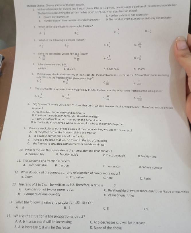 Choose a letter of the best answer
1. Mi has a chocolate bar divided into 8 equal pieces. If he eats 3 pieces, he consumes a portion of the whole chocolate bar
The fraction representing the portion he has eaten is 3/8. So, what does fraction mean?
A. Consist only numerator C. Number only have one expression
B. Number doesn't have numerator and denominator D. The number which numerator divide by denominator
2. Which of the following refers to complex fraction?
A  1/f 
 1/4 
C.  3/4  0. 1 1/4 
3.  Which of the following is a proper fraction?
A  1/4  B.  1/3  C 1 1/4  D. frac V_1V_1
Solve the conversion: Covert 75% to a fraction
A  71/100  B.  n/12  C 7 5/100  D. 7 5/80 
S Solve the conversion: 8  56/100 
A.856% B. 085.6 % C. .0.008.56% D. .8560%
6. The manager checks the inventory of their stocks for the month of June. He checks that 0.3% of their stocks are being
sold. What is the fraction of the given percentage?
A  3/3  B.  3/10  C.  3/104  。  1/1000 
7. The CEO wants to increase the selling price by 14% for the bear months. What is the fraction of the selling price?
A 1 4/10  B. 1 4/100   14/120  D.  14/5000 
C.
B. ^-2 1/3  "means "2 whole units and 1/3 of another unit," which is an example of a mixed number. Therefore, what is a mixed
number?
A. Fraction has denominator and numerator
B. Fractions have a bigger numerator than denominator.
C. It consists of fraction both numerator and denominator
D. is the fraction that have a whole number plus a fraction combine together
9 if Nancy ate 3 pieces out of the 8 slices of the chocolate bar, what does 8 represent?
A. Is the place below the horizontal line of a fraction
B. is a whole number beside of the fraction
C. Part of a fraction that will be found in the top of a fraction
D. the line that separates both numerator and denominator
10. What is the line that separates in the numerator and denominator?
A. Fraction bar B. Fraction guide C. Fraction graph D Fraction line
11. The dividend of a fraction is called?
A. Denominator B. fraction C. numerator D. Whole nymber
12. What do you call the comparison and relationship of two or more ratios?
A. Colon B. Proportion C. Rate D. Ratio
13. The ratio of 3 to 2 can be written as 3:2. Therefore, a ratio is_ ?
A. Comparison of two or more ratios C. Relationship of two or more quantities Value or quantities
B. Compare of one quantity D. Value or quantities
14. Solve the following ratio and proportion 15:10=C:8
A. 6 B. 7 C. 8 D. 9
15. What is the situation if the proportion is direct?
A. A: b increase c; d will be increasing C. A: b decreases c; d will be increase
B. A: b increase c; d will be Decrease D. None of the above