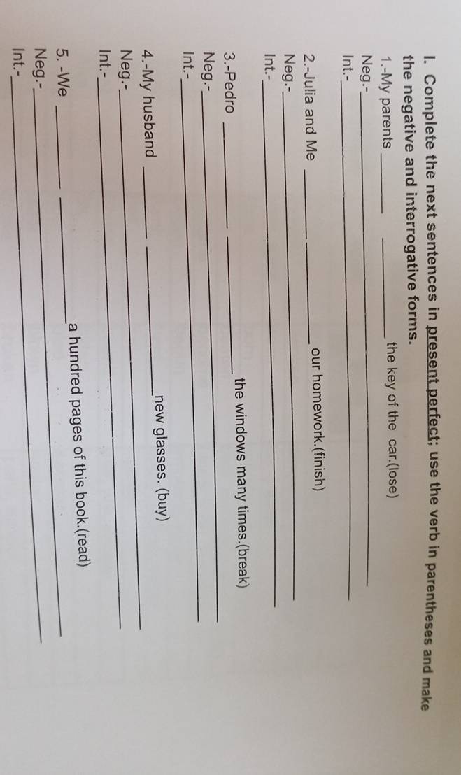 Complete the next sentences in present perfect; use the verb in parentheses and make 
the negative and interrogative forms. 
1.-My parents __the key of the car.(lose) 
Neg.-_ 
Int.- 
_ 
_ 
2.-Julia and Me _our homework.(finish) 
Neg.- 
Int.- 
_ 
3.-Pedro __the windows many times.(break) 
_ 
Neg.- 
_ 
Int.- 
4.-My husband __new glasses. (buy) 
Neg.-- 
_ 
Int.- 
5. -We __a hundred pages of this book.(read) 
Neg.- 
_ 
Int.-