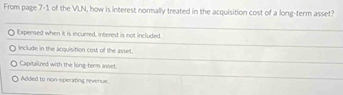 From page 7-1 of the VLN, how is interest normally treated in the acquisition cost of a long-term asset?
Expensed when it is incurred, interest is not included
Include in the acquisition cost of the asset.
Capitalized with the long-term asset.
Added to non-operating revenue.