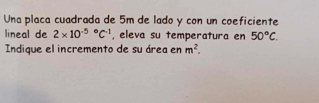 Una placa cuadrada de 5m de lado y con un coeficiente 
lineal de 2* 10^((-5)°C^-1) , eleva su temperatura en 50°C. 
Indique el incremento de su área en m^2.