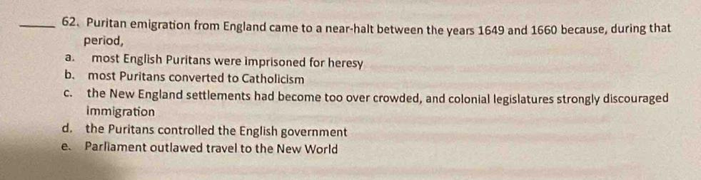 Puritan emigration from England came to a near-halt between the years 1649 and 1660 because, during that
period,
a. most English Puritans were imprisoned for heresy
b. most Puritans converted to Catholicism
c. the New England settlements had become too over crowded, and colonial legislatures strongly discouraged
immigration
d. the Puritans controlled the English government
e Parliament outlawed travel to the New World