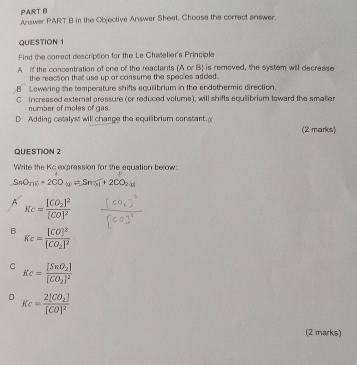 Answer PART B in the Objective Answer Sheet. Choose the correct answer.
QUESTION 1
Find the correct description for the Le Chatelier's Principle
A If the concentration of one of the reactants (A or B) is removed, the system will decrease
the reaction that use up or consume the species added.
B Lowering the temperature shifts equilibrium in the endothermic direction.
C Increased external pressure (or reduced volume), will shifts equilibrium toward the smaller
number of moles of gas.
D Adding catalyst will change the equilibrium constant.
(2 marks)
QUESTION 2
Write the Kc expression for the equation below:
SnO_2(s)+2CO_(g)leftharpoons Sn(s)+2CO_2(g)
A Kc=frac [CO_2]^2[CO]^2
B Kc=frac [CO]^2[CO_2]^2
C Kc=frac [SnO_2][CO_2]^2
D Kc=frac 2[CO_2][CO]^2
(2 marks)