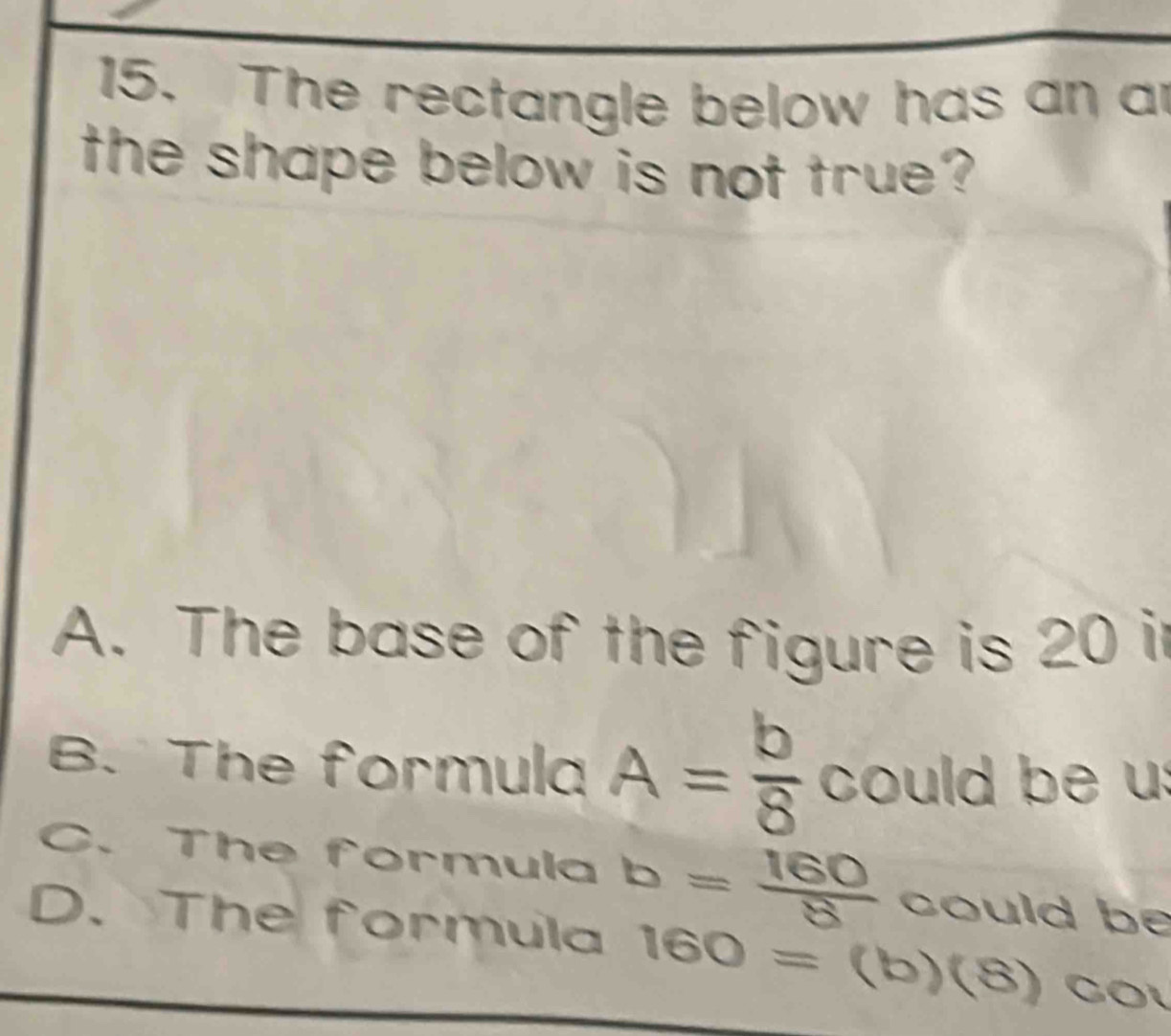 The rectangle below has an an
the shape below is not true?
A. The base of the figure is 20 i
B. The formula A= b/8  could be u:
C. The formula b= 160/8  could be
D. The formula 160=(b)(8) CO