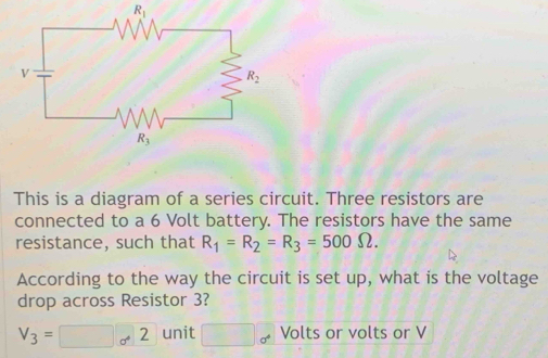 R_1
This is a diagram of a series circuit. Three resistors are
connected to a 6 Volt battery. The resistors have the same
resistance, such that R_1=R_2=R_3=500Omega .
According to the way the circuit is set up, what is the voltage
drop across Resistor 3?
V_3=□ _0· 2 unit □ 0° Volts or volts or V