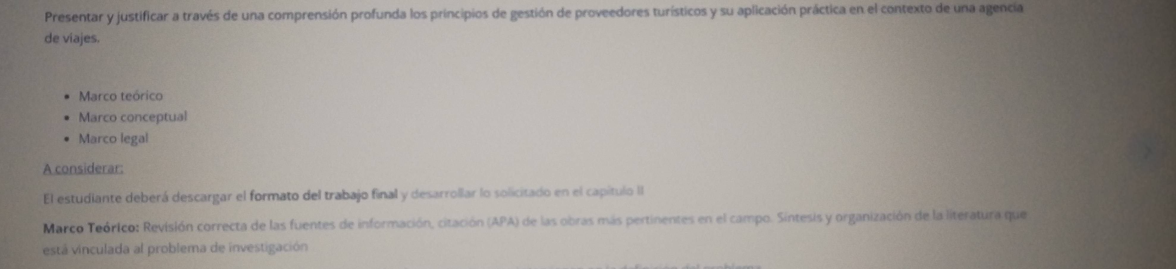 Presentar y justificar a través de una comprensión profunda los principios de gestión de proveedores turísticos y su aplicación práctica en el contexto de una agencia 
de viajes. 
Marco teórico 
Marco conceptual 
Marco legal 
A considerar: 
El estudiante deberá descargar el formato del trabajo final y desarrollar lo solicitado en el capítulo II 
Marco Teórico: Revisión correcta de las fuentes de información, citación (APA) de las obras más pertinentes en el campo. Sintesis y organización de la literatura que 
está vinculada al problema de investigación