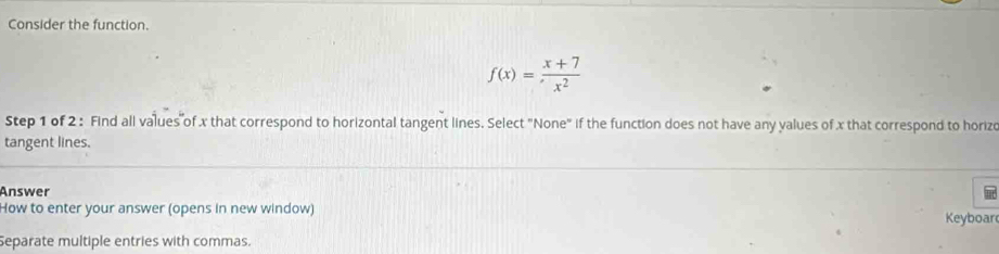 Consider the function.
f(x)= (x+7)/x^2 
Step 1 of 2 : Find all values of x that correspond to horizontal tangent lines. Select "None" if the function does not have any values of x that correspond to horizo 
tangent lines. 
Answer 
How to enter your answer (opens in new window) Keyboar 
Separate multiple entries with commas.