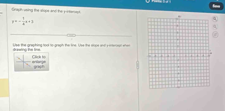 Save 
Graph using the slope and the y-intercept.
y=- 1/4 x+3
Q 
Q 
Use the graphing tool to graph the line. Use the slope and y-intercept when 
drawing the line. 
Click to 
enlarge 
graph