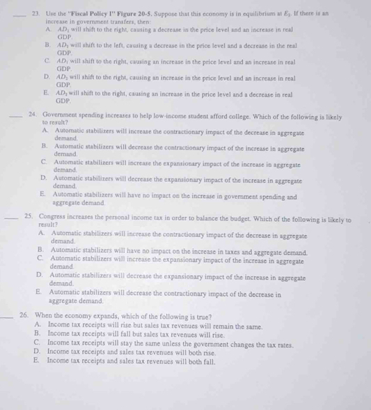 Use the 'Fiscal Policy 1^n Figure 20-5. Suppose that this economy is in equilibrium at E_1. If there is an
increase in government transfers, then:
A. AD_1 will shift to the right, causing a decrease in the price level and an increase in real
GDP.
B. AD_1 will shift to the left, causing a decrease in the price level and a decrease in the real
GDP.
C. AD_1 will shift to the right, causing an increase in the price level and an increase in real
GDP.
D. AD_1 will shift to the right, causing an increase in the price level and an increase in real
GDP
E. AD_1 will shift to the right, causing an increase in the price level and a decrease in real
GDP.
_24. Government spending increases to help low-income student afford college. Which of the following is likely
to result?
A. Automatic stabilizers will increase the contractionary impact of the decrease in aggregate
demand.
B. Automatic stabilizers will decrease the contractionary impact of the increase in aggregate
demand.
C. Automatic stabilizers will increase the expansionary impact of the increase in aggregate
demand.
D. Automatic stabilizers will decrease the expansionary impact of the increase in aggregate
demand.
E. Automatic stabilizers will have no impact on the increase in government spending and
aggregate demand.
_25. Congress increases the personal income tax in order to balance the budget. Which of the following is likely to
result?
A. Automatic stabilizers will increase the contractionary impact of the decrease in aggregate
demand.
B. Automatic stabilizers will have no impact on the increase in taxes and aggregate demand.
C. Automatic stabilizers will increase the expansionary impact of the increase in aggregate
demand.
D. Automatic stabilizers will decrease the expansionary impact of the increase in aggregate
demand
E. Automatic stabilizers will decrease the contractionary impact of the decrease in
aggregate demand.
_26. When the economy expands, which of the following is true?
A. Income tax receipts will rise but sales tax revenues will remain the same.
B. Income tax receipts will fall but sales tax revenues will rise.
C. Income tax receipts will stay the same unless the government changes the tax rates.
D. Income tax receipts and sales tax revenues will both rise.
E. Income tax receipts and sales tax revenues will both fall.
