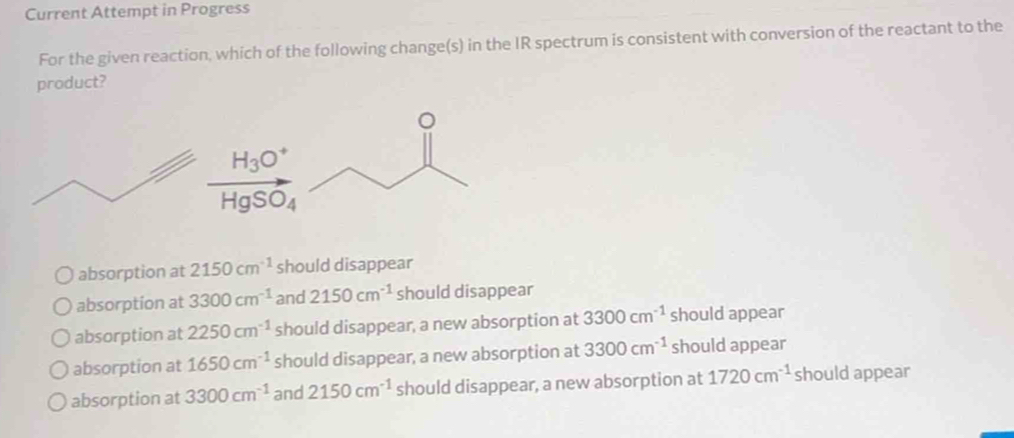 Current Attempt in Progress
For the given reaction, which of the following change(s) in the IR spectrum is consistent with conversion of the reactant to the
product?
absorption at 2150cm^(-1) should disappear
absorption at 3300cm^(-1) and 2150cm^(-1) should disappear
absorption at 2250cm^(-1) should disappear, a new absorption at 3300cm^(-1) should appear
absorption at 1650cm^(-1) should disappear, a new absorption at 3300cm^(-1) should appear
absorption at 3300cm^(-1) and 2150cm^(-1) should disappear, a new absorption at 1720cm^(-1) should appear