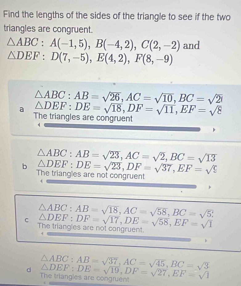 Find the lengths of the sides of the triangle to see if the two
triangles are congruent.
△ ABC : A(-1,5), B(-4,2), C(2,-2) and
△ DEF : D(7,-5), E(4,2), F(8,-9)
△ ABC : AB=sqrt(26), AC=sqrt(10), BC=sqrt(20)
a △ DEF : DE=sqrt(18), DF=sqrt(11), EF=sqrt(8)
The triangles are congruent
△ ABC : AB=sqrt(23), AC=sqrt(2), BC=sqrt(13)
b △ DEF : DE=sqrt(23), DF=sqrt(37), EF=sqrt(9)
The triangles are not congruent
△ ABC : AB=sqrt(18), AC=sqrt(58), BC=sqrt(5) :
C △ DEF : DF=sqrt(17), DE=sqrt(58), EF=sqrt(1)
The triangles are not congruent.
d △ ABC : AB=sqrt(37), AC=sqrt(45), BC=sqrt(3)
The triangles are congruent △ DEF : DE=sqrt(19), DF=sqrt(27), EF=sqrt(1)