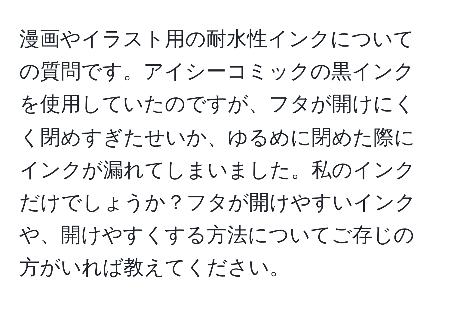 漫画やイラスト用の耐水性インクについての質問です。アイシーコミックの黒インクを使用していたのですが、フタが開けにくく閉めすぎたせいか、ゆるめに閉めた際にインクが漏れてしまいました。私のインクだけでしょうか？フタが開けやすいインクや、開けやすくする方法についてご存じの方がいれば教えてください。