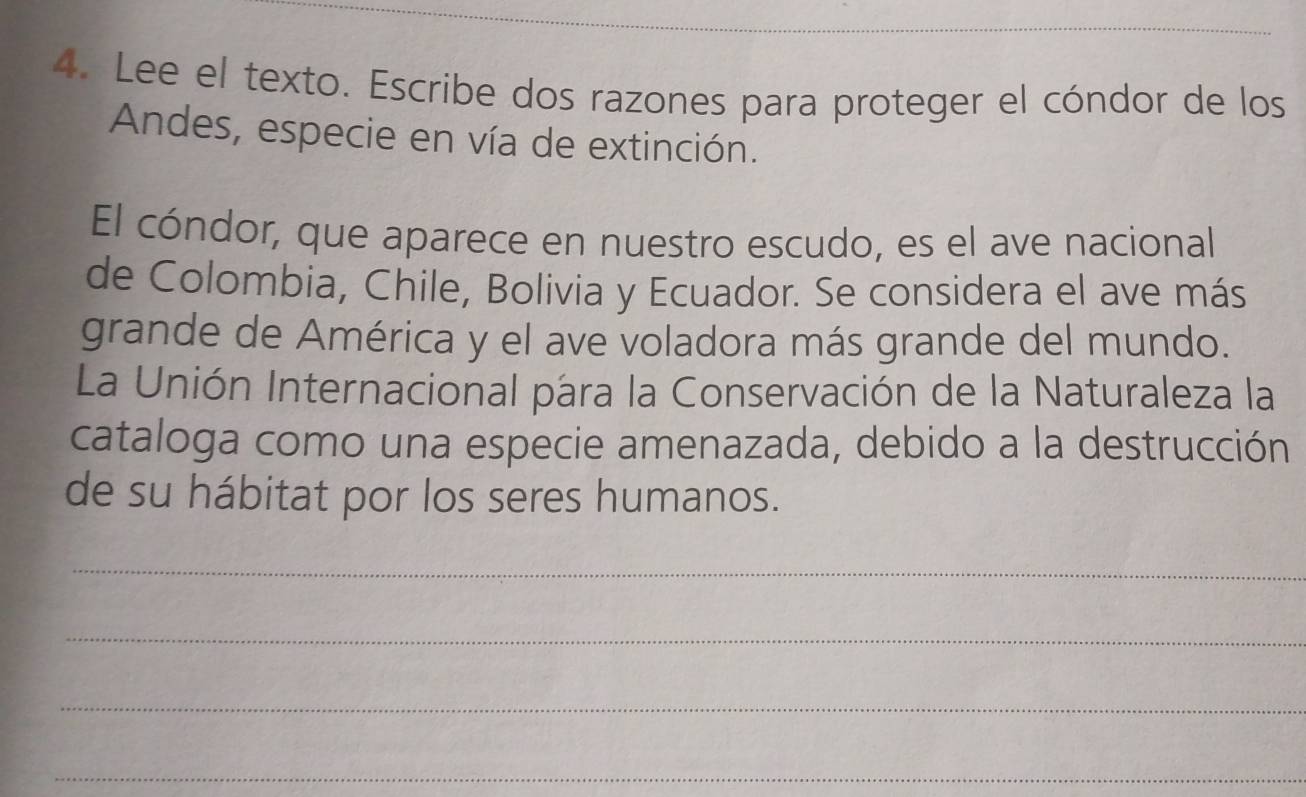 Lee el texto. Escribe dos razones para proteger el cóndor de los 
Andes, especie en vía de extinción. 
El cóndor, que aparece en nuestro escudo, es el ave nacional 
de Colombia, Chile, Bolivia y Ecuador. Se considera el ave más 
grande de América y el ave voladora más grande del mundo. 
La Unión Internacional para la Conservación de la Naturaleza la 
cataloga como una especie amenazada, debido a la destrucción 
de su hábitat por los seres humanos. 
_ 
_ 
_ 
_