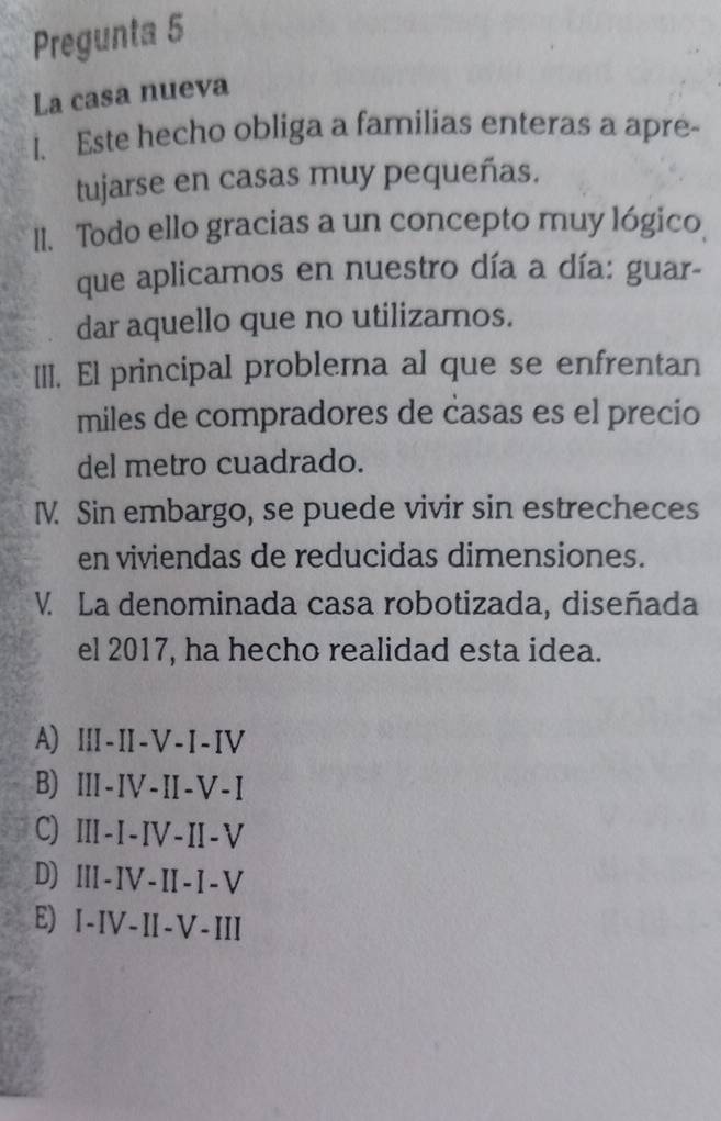 Pregunta 5
La casa nueva
l. Este hecho obliga a familias enteras a apre-
tujarse en casas muy pequeñas.
II. Todo ello gracias a un concepto muy lógico
que aplicamos en nuestro día a día: guar-
dar aquello que no utilizamos.
III. El principal problerna al que se enfrentan
miles de compradores de casas es el precio
del metro cuadrado.
I. Sin embargo, se puede vivir sin estrecheces
en viviendas de reducidas dimensiones.
V. La denominada casa robotizada, diseñada
el 2017, ha hecho realidad esta idea.
A) ⅢI-II-V-I-IV
B) I-IV-II-V-I
C) Ⅲ-I-IV-II-V
D) II-IV-II-I-V
E) I-IV-II-V-III