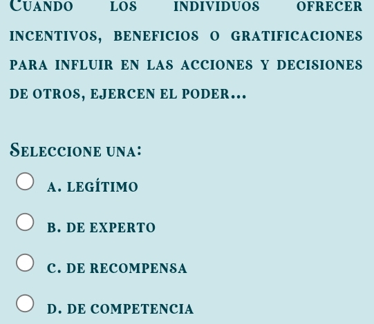 Cuando LOS INDIVIDUOS OFRECER
INCENTIVOS, BENEFICIOS O GRATIFICACIONES
PARA INFLUIR EN LAS ACCIONES Y DECISIONES
DE OTROS, EJERCEN EL PODER…
Seleccione una:
A. LEGÍTIMO
B. DE EXPERTO
C. DE RECOMPENSA
D. DE COMPETENCIA