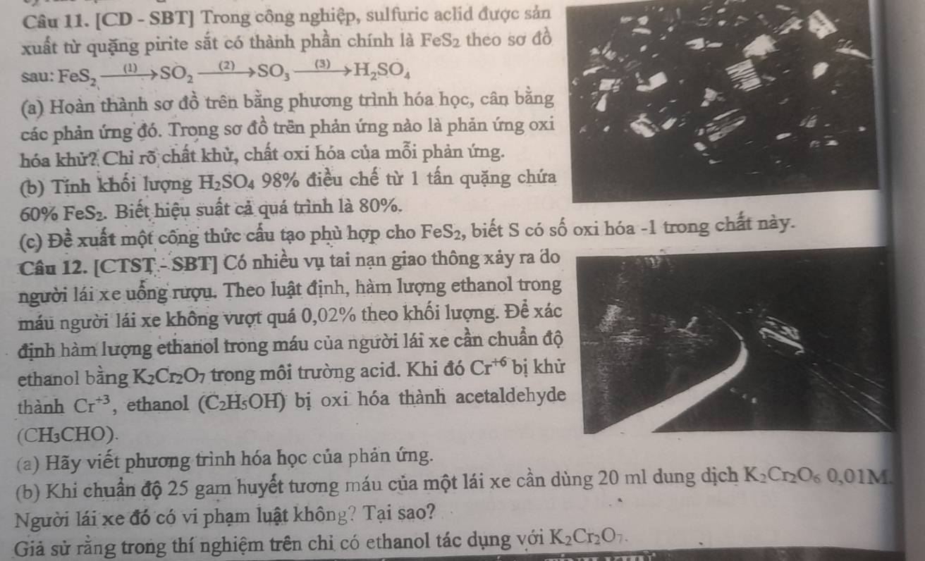 [CD - SBT] Trong công nghiệp, sulfuric aclid được sản
xuất từ quặng pirite sắt có thành phần chính là FeS_2 theo so △
sau: FeS_2xrightarrow (1)SO_2xrightarrow (2)SO_3xrightarrow (3)H_2SO_4
(a) Hoàn thành sơ đồ trên bằng phương trình hóa học, cân bằn
các phản ứng đó. Trong sơ đồ trên phản ứng nào là phản ứng ox
hóa khử? Chỉ rõ chất khử, chất oxi hóa của mỗi phản ứng.
(b) Tính khối lượng H_2SO_4 98% điều chế từ 1 tấn quặng chứ
60% FeS_2. Biết hiệu suất cả quá trình là 80%.
(c) Đề xuất một công thức cấu tạo phủ hợp cho FeS_2 , biết S có số oxi hóa -1 trong chất này
Câu 12. [CTST - SBT] Có nhiều vụ tai nạn giao thông xảy ra đo
người lái xe uống rượu. Theo luật định, hàm lượng ethanol trong
máu người lái xe không vượt quá 0,02% theo khối lượng. Để xác
định hàm lượng ethanol trong máu của người lái xe cần chuẩn độ
ethanol bằng K_2Cr_2O_7 trong môi trường acid. Khi đó Cr^(+6) bị kh
thành Cr^(+3) , ethanol (C_2H_5OH) bị oxi hóa thành acetaldehyd
(CH₃CHO).
(a) Hãy viết phương trình hóa học của phản ứng.
(b) Khi chuẩn độ 25 gam huyết tương máu của một lái xe cần dùng 20 ml dung dịch K_2Cr_2O_60,01M.
Người lái xe đó có vi phạm luật không? Tại sao?
Giả sử rằng trong thí nghiệm trên chỉ có ethanol tác dụng với K_2Cr_2O_7.