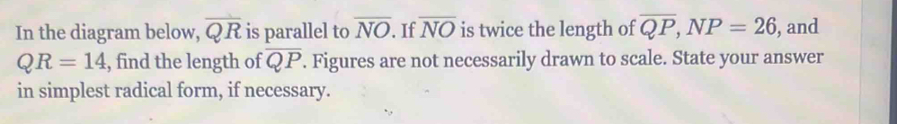 In the diagram below, overline QR is parallel to overline NO. If overline NO is twice the length of overline QP, NP=26 , and
QR=14 , find the length of overline QP. Figures are not necessarily drawn to scale. State your answer 
in simplest radical form, if necessary.