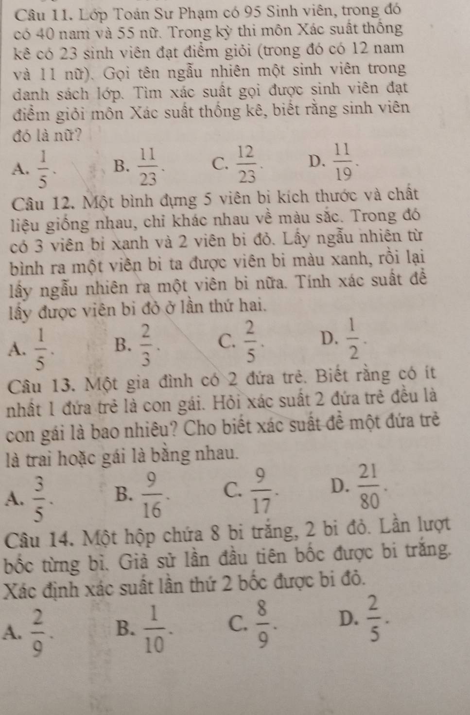 Lớp Toán Sư Phạm có 95 Sinh viên, trong đó
có 40 nam và 55 nữ. Trong kỳ thi môn Xác suất thống
kê có 23 sinh viên đạt điểm giỏi (trong đó có 12 nam
và 11 nữ). Gọi tên ngẫu nhiên một sinh viên trong
danh sách lớp. Tìm xác suất gọi được sinh viên đạt
điểm giỏi môn Xác suất thống kê, biết rằng sinh viên
đó là nữ?
A.  1/5 .  11/23 . C.  12/23 . D.  11/19 .
B.
Câu 12. Một bình đựng 5 viên bi kích thước và chất
liệu giống nhau, chỉ khác nhau về màu sắc. Trong đó
có 3 viên bỉ xanh và 2 viên bi đỏ. Lấy ngẫu nhiên từ
bình ra một viên bi ta được viên bi màu xanh, rồi lại
lấy ngẫu nhiên ra một viên bi nữa. Tính xác suất đề
lấy được viên bi đỏ ở lần thứ hai.
A.  1/5 .  2/3 .  2/5 . D.  1/2 .
B.
C.
Câu 13. Một gia đình có 2 đứa trẻ. Biết rằng có ít
nhất 1 đứa trẻ là con gái. Hỏi xác suất 2 đứa trẻ đều là
con gái là bao nhiêu? Cho biết xác suất đề một đứa trẻ
là trai hoặc gái là bằng nhau.
A.  3/5 .  9/16 . C.  9/17 . D.  21/80 .
B.
Cầu 14. Một hộp chứa 8 bi trắng, 2 bi đỏ. Lần lượt
bốc từng bì. Giả sử lần đầu tiên bốc được bi trắng.
Xác định xác suất lần thứ 2 bốc được bi đỏ.
A.  2/9 .  1/10 . C.  8/9 .  2/5 .
B.
D.