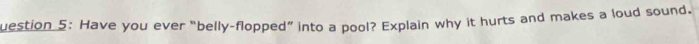 uestion 5: Have you ever “belly-flopped” into a pool? Explain why it hurts and makes a loud sound.