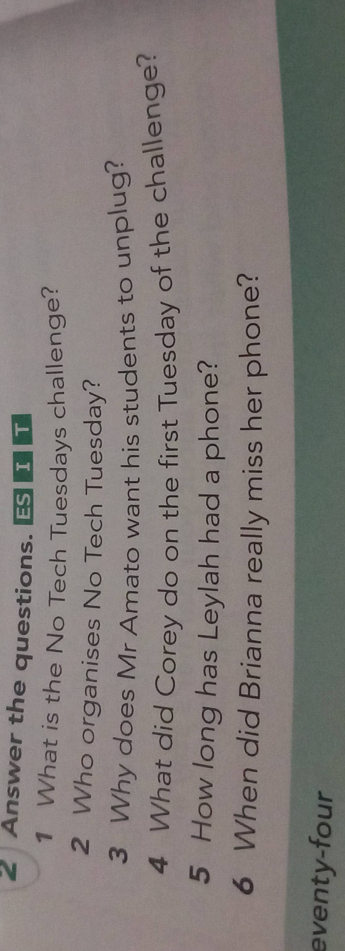 Answer the questions. 
1 What is the No Tech Tuesdays challenge? 
2 Who organises No Tech Tuesday? 
3 Why does Mr Amato want his students to unplug? 
4 What did Corey do on the first Tuesday of the challenge? 
5 How long has Leylah had a phone? 
6 When did Brianna really miss her phone? 
eventy-four