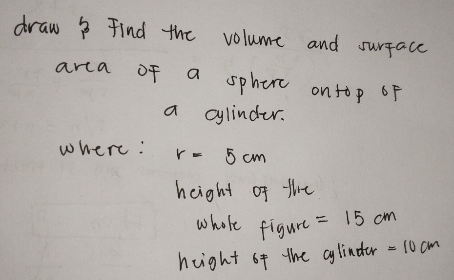 draw ? Find the volume and surface 
arca of a spherc ontop oF 
a cylinder. 
where: r=5cm
height of the 
whole figure =15cm
hight of the cylinder =10cm