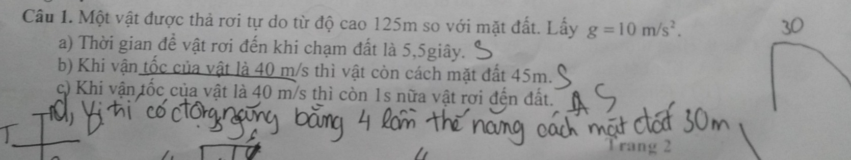 Một vật được thả rơi tự do từ độ cao 125m so với mặt đất. Lấy g=10m/s^2. 
a) Thời gian để vật rơi đến khi chạm đất là 5, 5giây. 
b) Khi vận tốc của vật là 40 m/s thì vật còn cách mặt đất 45m. 
c) Khi vận tốc của vật là 40 m/s thì còn 1s nữa vật rơi đện đất. 
Trang 2