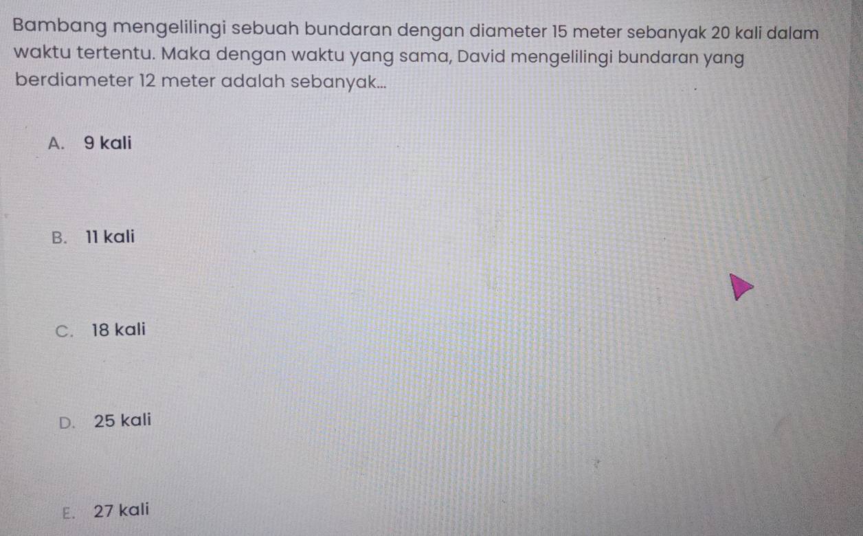 Bambang mengelilingi sebuah bundaran dengan diameter 15 meter sebanyak 20 kali dalam
waktu tertentu. Maka dengan waktu yang sama, David mengelilingi bundaran yang
berdiameter 12 meter adalah sebanyak...
A. 9 kali
B. 11 kali
C. 18 kali
D. 25 kali
E. 27 kali