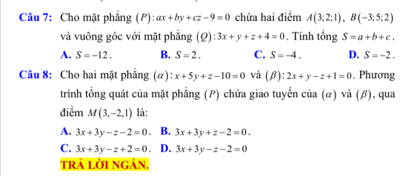 Cho mặt phẳng (P): ax+by+cz-9=0 chứa hai điểm A(3;2;1), B(-3;5;2)
và vuông góc với mặt phẳng (Q): 3x+y+z+4=0. Tính tổng S=a+b+c.
A. S=-12. B. S=2. C. S=-4. D. S=-2. 
Câu 8: Cho hai mặt phẳng (α): x+5y+z-10=0 và . ):2x+y-z+1=0. Phương
trình tổng quát của mặt phẳng (P) chứa giao tuyến của (α) và (β), qua
điểm M(3,-2,1) là:
A. 3x+3y-z-2=0. B. 3x+3y+z-2=0.
C. 3x+3y-z+2=0. D. 3x+3y-z-2=0
trÁ lờI ngán.