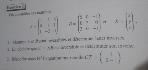 On considère les matrices
A=beginpmatrix 1&1&5 0&1&1 1&-2&0endpmatrix B=beginpmatrix 5&0&-1 0&2&0 3&0&-1endpmatrix et X=beginpmatrix x y zendpmatrix. 
1. Montrer A et B sont inversibles et déterminer leurs inverses. 
2. En déduire que C=AB est inversible et déterminer son inverse. 
3. Résoudre dans R^3 léquation matricielle CT=beginpmatrix 1 0-1endpmatrix