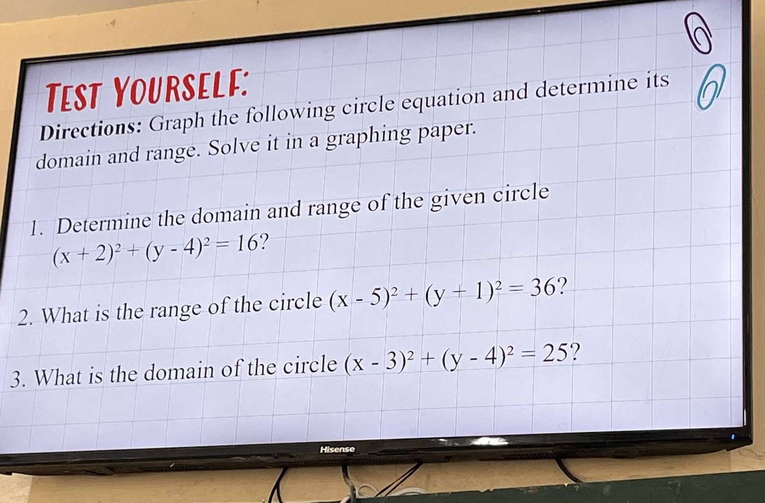 Tæest Yourself:
Directions: Graph the following circle equation and determine its
domain and range. Solve it in a graphing paper.
1. Determine the domain and range of the given circle
(x+2)^2+(y-4)^2=16 ?
2. What is the range of the circle (x-5)^2+(y+1)^2=36 ?
3. What is the domain of the circle (x-3)^2+(y-4)^2=25 ?
Hisense