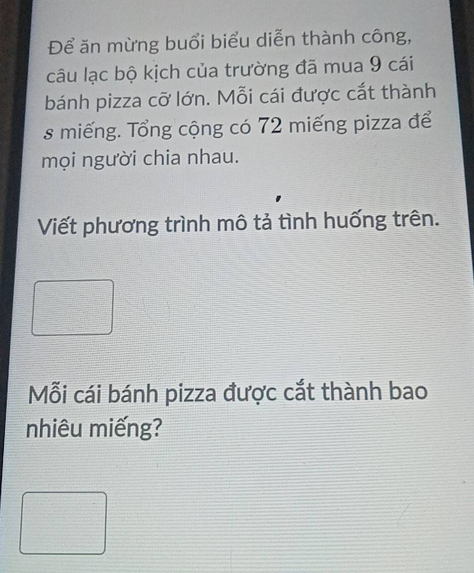 Để ăn mừng buổi biểu diễn thành công, 
câu lạc bộ kịch của trường đã mua 9 cái 
bánh pizza cỡ lớn. Mỗi cái được cắt thành 
s miếng. Tổng cộng có 72 miếng pizza để 
mọi người chia nhau. 
Viết phương trình mô tả tình huống trên. 
Mỗi cái bánh pizza được cắt thành bao 
nhiêu miếng?